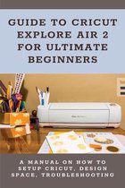 Guide To Cricut Explore Air 2 For Ultimate Beginners: A Manual On How To Setup Cricut, Design Space, Troubleshooting