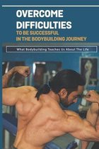 Overcome Difficulties To Be Successful In The Bodybuilding Journey: What Bodybuilding Teaches Us About The Life