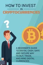 How To Invest in Cryptocurrencies: A Beginner's Guide To Digital Cash, Safe and Secure Way to Buy, Trade, and Mine Digital Currencies