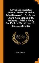 A True and Impartial Account of the Life of the Most Reverend ... Dr. James Sharp, Arch-Bishop of St. Andrews, ... with a Short, But Faithful Narrative of His Execrable Murder