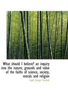 What Should I Believe? an Inquiry Into the Nature, Grounds and Value of the Faiths of Science, Socie