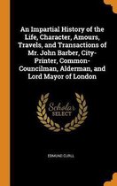 An Impartial History of the Life, Character, Amours, Travels, and Transactions of Mr. John Barber, City-Printer, Common-Councilman, Alderman, and Lord Mayor of London