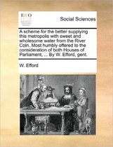 A Scheme for the Better Supplying This Metropolis with Sweet and Wholesome Water from the River Coln. Most Humbly Offered to the Consideration of Both Houses of Parliament, ... by W. Efford, 