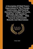 A Description of Ithiel Town's Improvement in the Principle, Construction, and Practical Execution of Bridges, for Roads, Railroads, and Aqueducts ... Also Critical Remarks ... with Practical