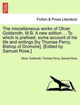 The Miscellaneous Works of Oliver Goldsmith, M.B. a New Edition ... to Which Is Prefixed, Some Account of His Life and Writings [By Thomas Percy, Bishop of Dromore]. [Edited by Sam