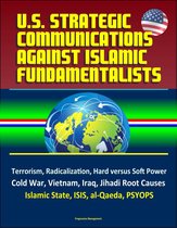 U.S. Strategic Communications Against Islamic Fundamentalists: Terrorism, Radicalization, Hard versus Soft Power, Cold War, Vietnam, Iraq, Jihadi Root Causes, Islamic State, ISIS, al-Qaeda, PSYOPS
