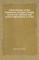 A Brief Review of the Settlement of Upper Canada by the U.E. Loyalists and Scotch Highlanders, in 1783