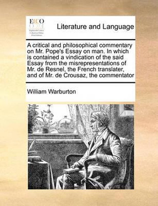A Critical and Philosophical Commentary on Mr. Pope's Essay on Man. in Which Is Contained a Vindication of the Said Essay from the Misrepresentations of Mr. de Resnel, the French Translater, and of Mr. de Crousaz, the Commentator