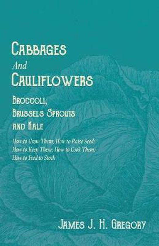 Cabbages and Cauliflowers - Broccoli, Brussels Sprouts and Kale - How to Grow Them; How to Raise Seed; How to Keep Them; How to Cook Them; How to Feed to Stock -