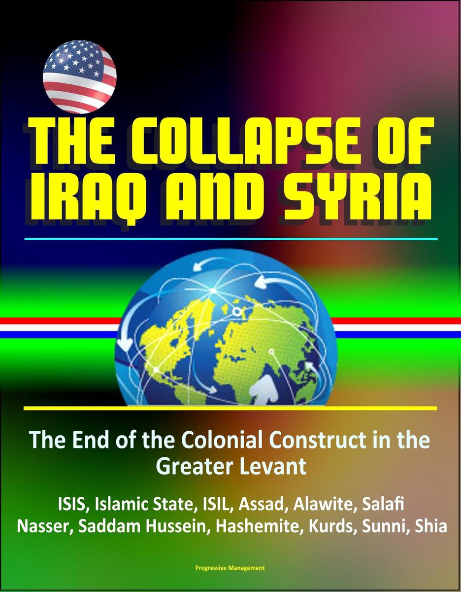The Collapse of Iraq and Syria: The End of the Colonial Construct in the Greater Levant - ISIS, Islamic State, ISIL, Assad, Alawite, Salafi, Nasser, Saddam Hussein, Hashemite, Kurds, Sunni, Shia - Progressive Management
