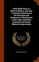 Faith Made Easy; Or, What to Believe, and Why. a Popular Statement of the Doctrines and Evidences of Christianity in the Light of Modern Research and Sound Biblical Interpretation