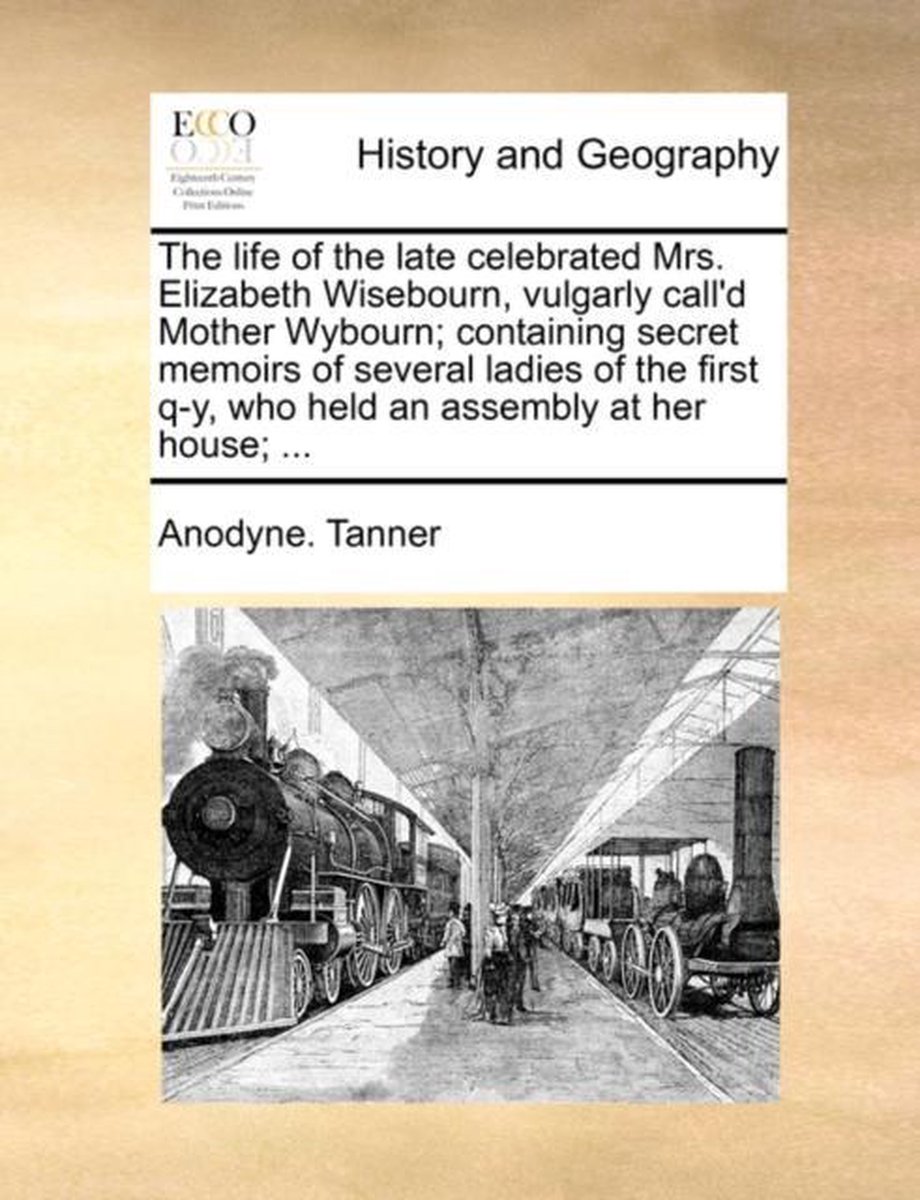 The Life of the Late Celebrated Mrs. Elizabeth Wisebourn, Vulgarly Call'd Mother Wybourn; Containing Secret Memoirs of Several Ladies of the First Q-Y, Who Held an Assembly at Her House; ... - Anodyne Tanner