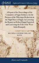 A Report of the Proceedings of the Committee of Sugar-Refiners, for the Purpose of the Effecting a Reduction in the High Prices of Sugar, by Lowering the Bounty on Refined Sugar Exported, and