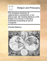 The Scripture Doctrine of Regeneration Considered, in Six Discourses. by Charles Backus, A.M. Pastor of a Church in Somers. Published According to Act of Congress.