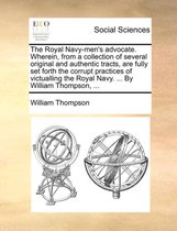 The Royal Navy-Men's Advocate. Wherein, from a Collection of Several Original and Authentic Tracts, Are Fully Set Forth the Corrupt Practices of Victualling the Royal Navy. ... by William Thompson, ...