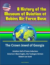 A History of the Museum of Aviation at Robins Air Force Base: The Crown Jewel of Georgia - Aviation Hall of Fame Inductees, America's Black Eagles, the Tuskegee Airmen, Robert Lee Scott