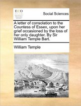 A Letter of Consolation to the Countess of Essex, Upon Her Grief Occasioned by the Loss of Her Only Daughter. by Sir William Temple Bart.