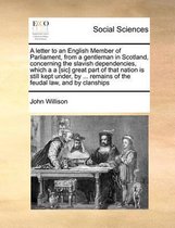A Letter to an English Member of Parliament, from a Gentleman in Scotland, Concerning the Slavish Dependencies, Which A A [sic] Great Part of That Nation Is Still Kept Under, by ... Remains o