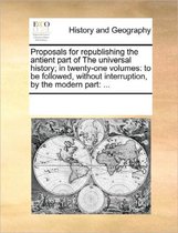 Proposals for Republishing the Antient Part of the Universal History; In Twenty-One Volumes: To Be Followed, Without Interruption, by the Modern Part