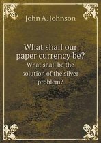 What shall our paper currency be? What shall be the solution of the silver problem?