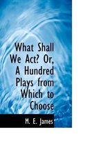 What Shall We ACT? Or, a Hundred Plays from Which to Choose