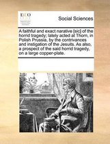 A faithful and exact narative [sic] of the horrid tragedy; lately acted at Thorn, in Polish Prussia, by the contrivances and instigation of the Jesuits. As also, a prospect of the said horrid