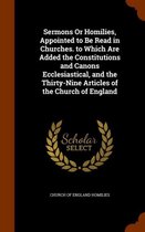 Sermons or Homilies, Appointed to Be Read in Churches. to Which Are Added the Constitutions and Canons Ecclesiastical, and the Thirty-Nine Articles of the Church of England