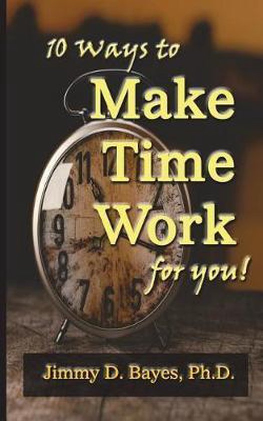 10 Ways to Make Time Work for You, Jimmy D Bayes Phd 9780996582445
