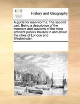 A Guide for Malt-Worms. the Second Part. Being a Description of the Manners and Customs of the Most Eminent Publick Houses in and about the Cities of London and Westminster.