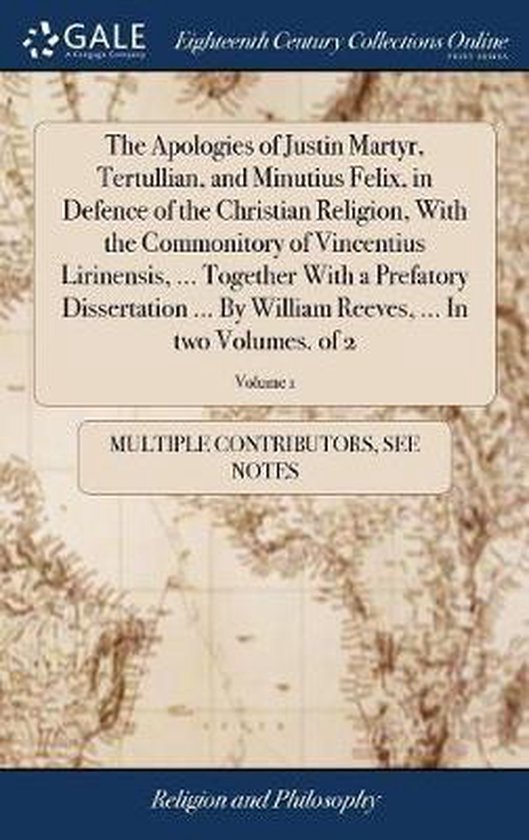 The Apologies of Justin Martyr, Tertullian, and Minutius Felix, in Defence of the Christian Religion, with the Commonitory of Vincentius Lirinensis, ... Together with a Prefatory Dissertation ... by William Reeves, ... in Two Volumes. of 2; Volume 1
