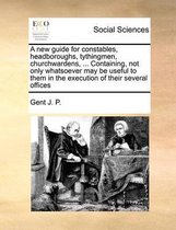 A new guide for constables, headboroughs, tythingmen, churchwardens, ... Containing, not only whatsoever may be useful to them in the execution of their several offices