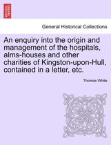 An Enquiry Into the Origin and Management of the Hospitals, Alms-Houses and Other Charities of Kingston-Upon-Hull, Contained in a Letter, Etc.