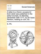 A letter to a friend, occasion'd from what was published in the Daily-Courant, on Monday December 30th 1717, by Sir Isaac Newton, relating to coin, &c. ...