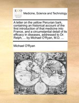 A Letter on the Yellow Peruvian Bark, Containing an Historical Account of the First Introduction of That Medicine Into France, and a Circumstantial Detail of Its Efficacy in Diseases, Addressed to Dr. Relph, ... by Michael O'Ryan, M.D. ...