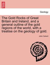 The Gold Rocks of Great Britain and Ireland, and a General Outline of the Gold Regions of the World, with a Treatise on the Geology of Gold.