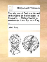 The Wisdom of God Manifested in the Works of the Creation. in Two Parts. ... with Answers to Some Objections. by John Ray, ...