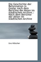 Die Geschichte Der Reformation in Goslar Nach Dem Berichte Der Akten Im St Dtischen Archive.