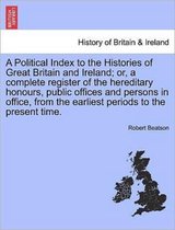 A Political Index to the Histories of Great Britain and Ireland; Or, a Complete Register of the Hereditary Honours, Public Offices and Persons in Office, from the Earliest Periods to the Present Time.