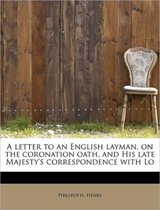 A Letter to an English Layman, on the Coronation Oath, and His Late Majesty's Correspondence with Lo