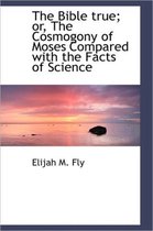 The Bible True; Or, the Cosmogony of Moses Compared with the Facts of Science