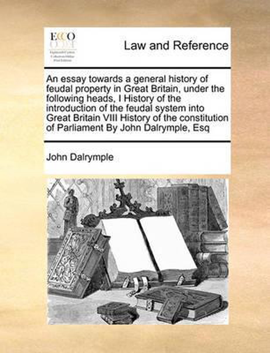 An Essay Towards a General History of Feudal Property in Great Britain, Under the Following Heads, I History of the Introduction of the Feudal System Into Great Britain VIII History of the Constitution of Parliament by John Dalrymple, Esq - John Dalrymple