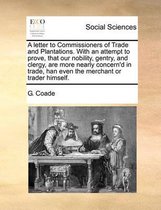 A Letter to Commissioners of Trade and Plantations. with an Attempt to Prove, That Our Nobility, Gentry, and Clergy, Are More Nearly Concern'd in Trade, Han Even the Merchant or Trader Himsel