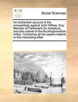 An Authentick account of the proceedings against John Wilkes, Esq; Member of Parliament for Aylesbury, and late colonel of the Buckinghamshire militia. Containing all the papers relative to t