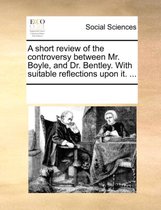 A Short Review of the Controversy Between Mr. Boyle, and Dr. Bentley. with Suitable Reflections Upon It. ...