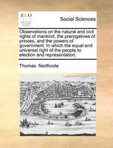 Observations on the natural and civil rights of mankind, the prerogatives of princes, and the powers of government. In which the equal and universal right of the people to election and repres