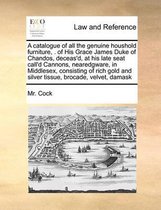 A Catalogue of All the Genuine Houshold Furniture, . of His Grace James Duke of Chandos, Deceas'd, at His Late Seat Call'd Cannons, Nearedgware, in Middlesex, Consisting of Rich Gold and Silver Tissue, Brocade, Velvet, Damask