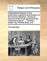 Catechetical Lectures on the Preliminary Questions and Answers of the Church-Catechism. Giving an Account of the Whole Doctrine of the Covenant of Grace; ... the Third Edition. by Thomas Bray, D.D.