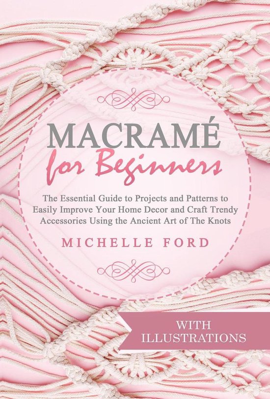 Macramé -  Macramé for Beginners: The Essential Guide to Projects and Patterns to Easily Improve Your Home Décor and Craft Trendy Accessories Using the Ancient Art of The Knots (With Illustrations)