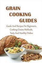 Grain Cooking Guides: Guide And Recipes For Beginners, Cooking Grains Methods, Tasty And Healthy Dishes