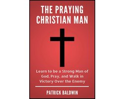 The Praying Christian Man: Learn to be a Strong Man of God, Pray, and Walk in Victory Over the Enemy
